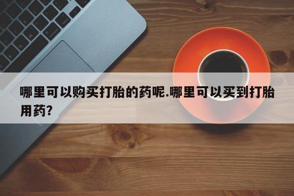 于田县附近打胎药私人店哪里可以购买打胎的药呢.哪里可以买到打胎用药？