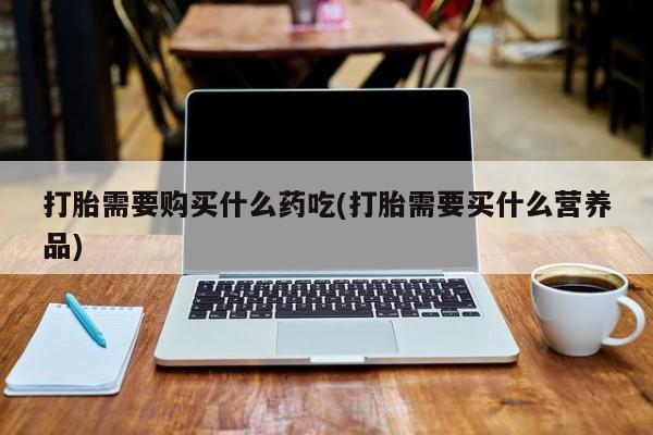 于田县附近打胎药私人店打胎需要购买什么药吃(打胎需要买什么营养品)
