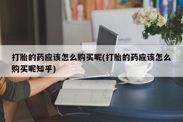 于田县附近打胎药私人店打胎的药应该怎么购买呢(打胎的药应该怎么购买呢知乎)